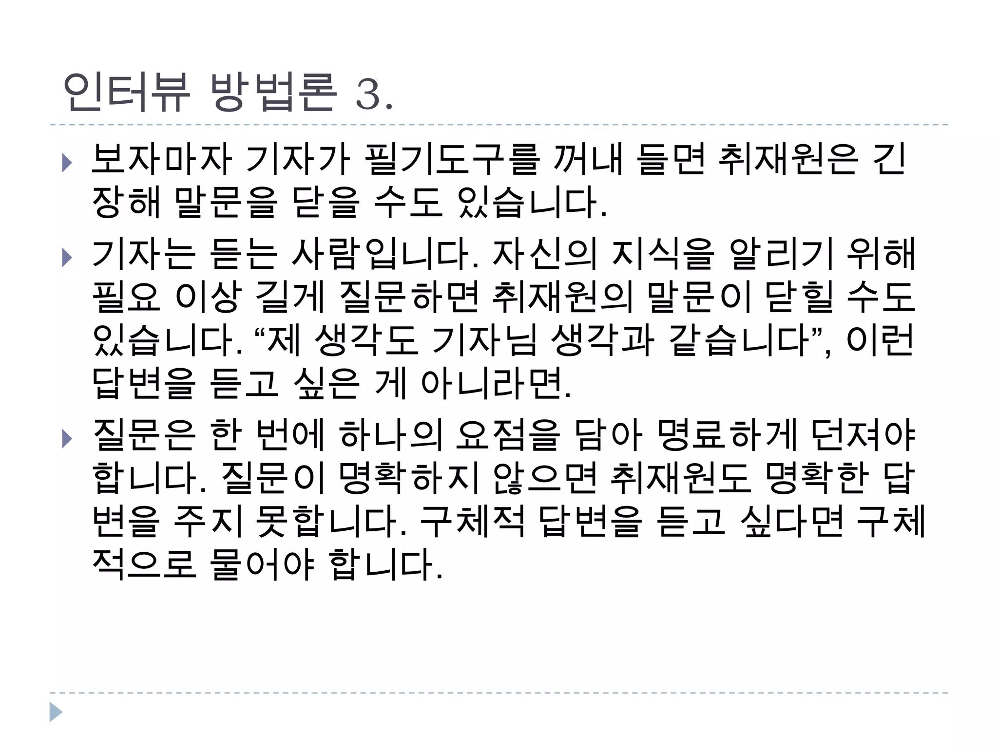 인터뷰 방법론 3.
 보자마자 기자가 필기도구를 꺼내 들면 취재원은 긴
장해 말문을 닫을 수도 있습니다.
 기자는 듣는 사람입니다. 자신의 지식을 알리기 위해
필요 이상 길게 질문하면 취재원의 말문이 닫힐 수도
있습니다. “제 생각도 기자님 생각과 같습니다”, 이런
답변을 듣고 싶은 게 아니라면.
 질문은 한 번에 하나의 요점을 담아 명료하게 던져야
합니다. 질문이 명확하지 않으면 취재원도 명확한 답
변을 주지 못합니다. 구체적 답변을 듣고 싶다면 구체
적으로 물어야 합니다.
 