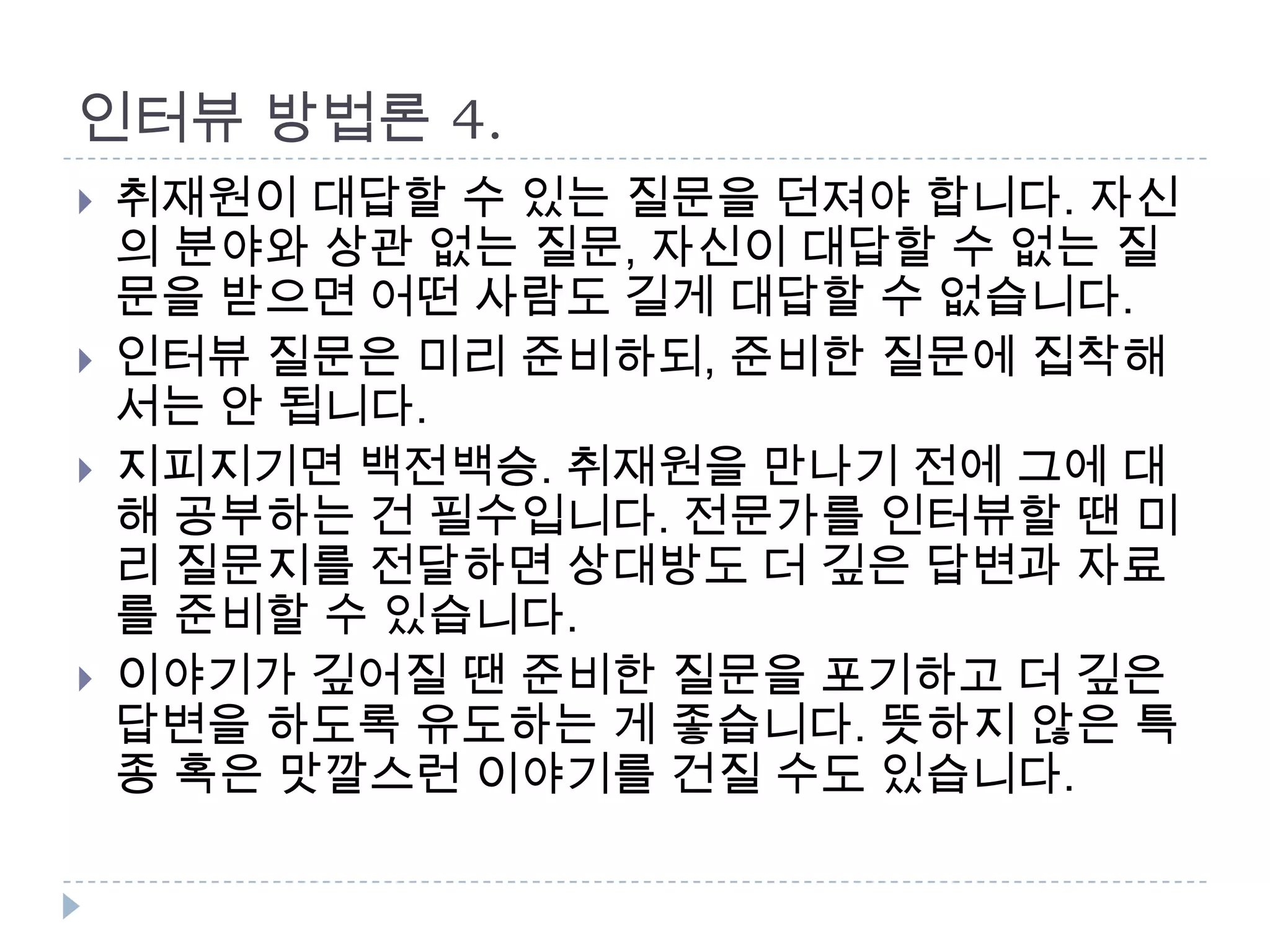 인터뷰 방법론 4.
 취재원이 대답할 수 있는 질문을 던져야 합니다. 자신
의 분야와 상관 없는 질문, 자신이 대답할 수 없는 질
문을 받으면 어떤 사람도 길게 대답할 수 없습니다.
 인터뷰 질문은 미리 준비하되, 준비한 질문에 집착해
서는 안 됩니다.
 지피지기면 백전백승. 취재원을 만나기 전에 그에 대
해 공부하는 건 필수입니다. 전문가를 인터뷰할 땐 미
리 질문지를 전달하면 상대방도 더 깊은 답변과 자료
를 준비할 수 있습니다.
 이야기가 깊어질 땐 준비한 질문을 포기하고 더 깊은
답변을 하도록 유도하는 게 좋습니다. 뜻하지 않은 특
종 혹은 맛깔스런 이야기를 건질 수도 있습니다.
 