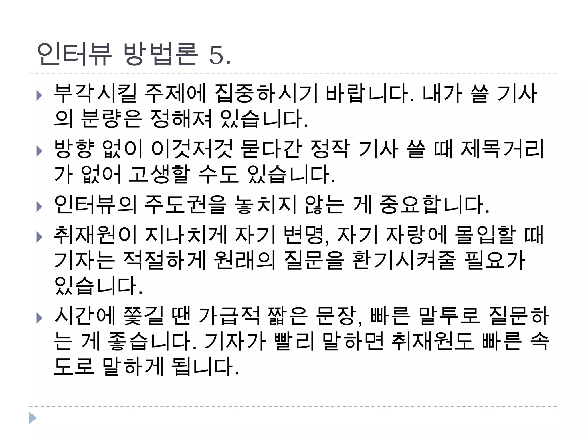 인터뷰 방법론 5.
 부각시킬 주제에 집중하시기 바랍니다. 내가 쓸 기사
의 분량은 정해져 있습니다.
 방향 없이 이것저것 묻다간 정작 기사 쓸 때 제목거리
가 없어 고생할 수도 있습니다.
 인터뷰의 주도권을 놓치지 않는 게 중요합니다.
 취재원이 지나치게 자기 변명, 자기 자랑에 몰입할 때
기자는 적절하게 원래의 질문을 환기시켜줄 필요가
있습니다.
 시간에 쫓길 땐 가급적 짧은 문장, 빠른 말투로 질문하
는 게 좋습니다. 기자가 빨리 말하면 취재원도 빠른 속
도로 말하게 됩니다.
 