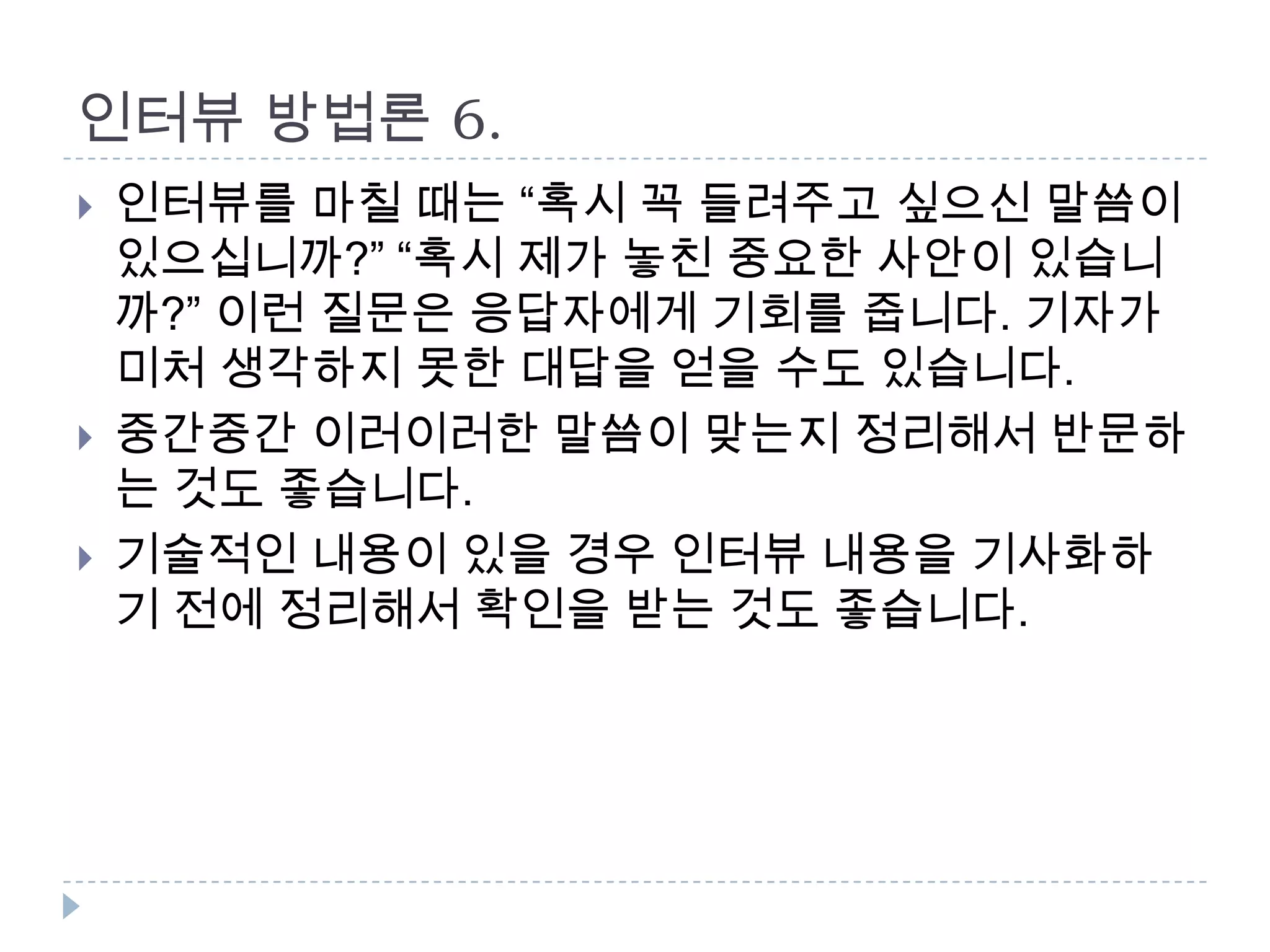 인터뷰 방법론 6.
 인터뷰를 마칠 때는 “혹시 꼭 들려주고 싶으신 말씀이
있으십니까?” “혹시 제가 놓친 중요한 사안이 있습니
까?” 이런 질문은 응답자에게 기회를 줍니다. 기자가
미처 생각하지 못한 대답을 얻을 수도 있습니다.
 중간중간 이러이러한 말씀이 맞는지 정리해서 반문하
는 것도 좋습니다.
 기술적인 내용이 있을 경우 인터뷰 내용을 기사화하
기 전에 정리해서 확인을 받는 것도 좋습니다.
 
