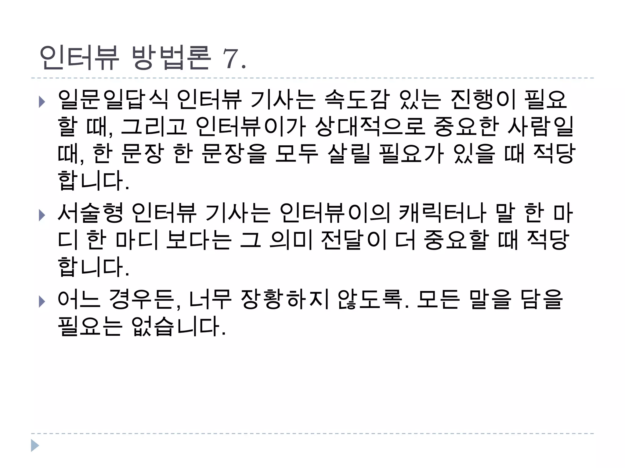인터뷰 방법론 7.
 일문일답식 인터뷰 기사는 속도감 있는 진행이 필요
할 때, 그리고 인터뷰이가 상대적으로 중요한 사람일
때, 한 문장 한 문장을 모두 살릴 필요가 있을 때 적당
합니다.
 서술형 인터뷰 기사는 인터뷰이의 캐릭터나 말 한 마
디 한 마디 보다는 그 의미 전달이 더 중요할 때 적당
합니다.
 어느 경우든, 너무 장황하지 않도록. 모든 말을 담을
필요는 없습니다.
 