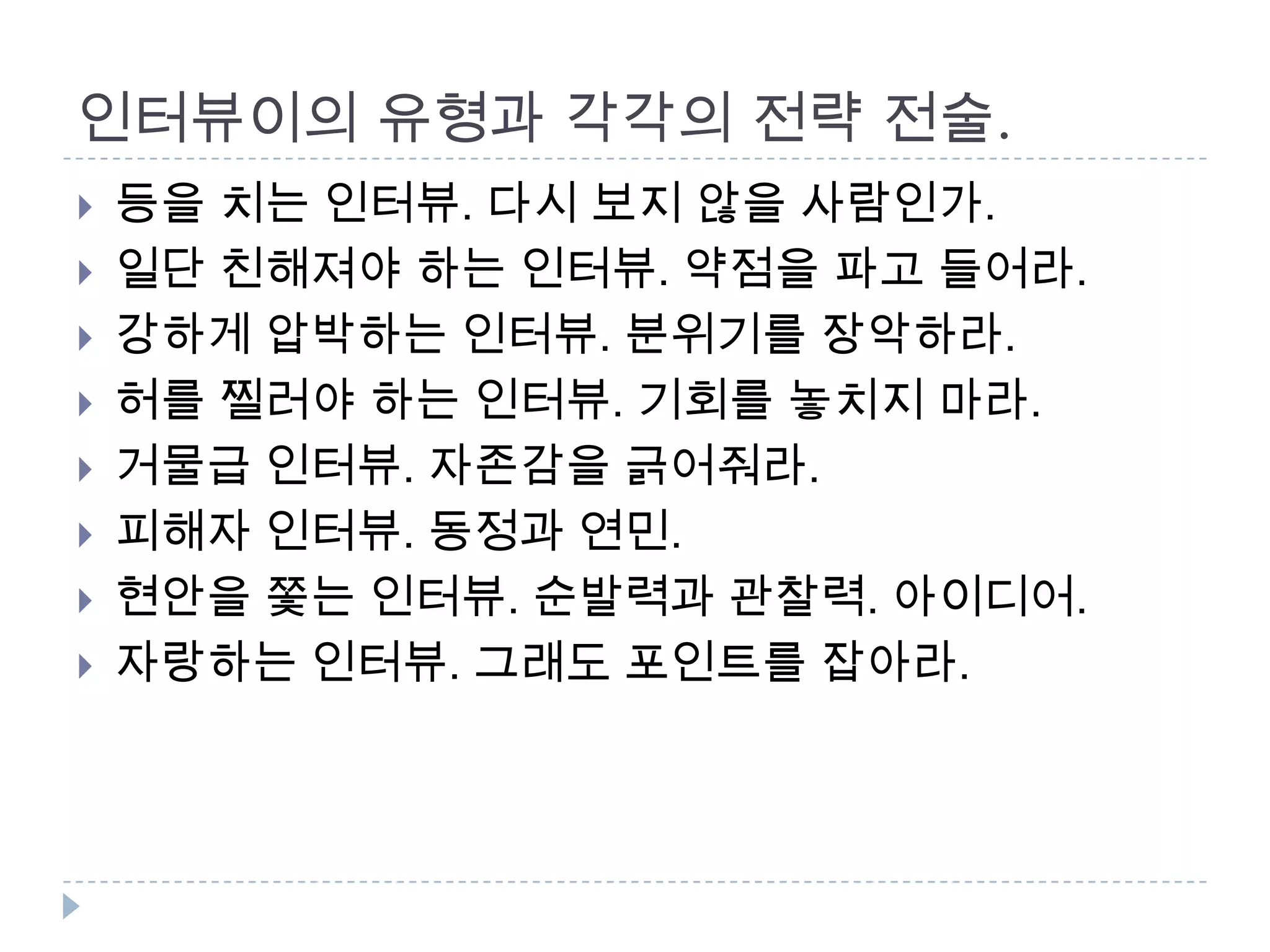 인터뷰이의 유형과 각각의 전략 전술.
 등을 치는 인터뷰. 다시 보지 않을 사람인가.
 일단 친해져야 하는 인터뷰. 약점을 파고 들어라.
 강하게 압박하는 인터뷰. 분위기를 장악하라.
 허를 찔러야 하는 인터뷰. 기회를 놓치지 마라.
 거물급 인터뷰. 자존감을 긁어줘라.
 피해자 인터뷰. 동정과 연민.
 현안을 쫓는 인터뷰. 순발력과 관찰력. 아이디어.
 자랑하는 인터뷰. 그래도 포인트를 잡아라.
 