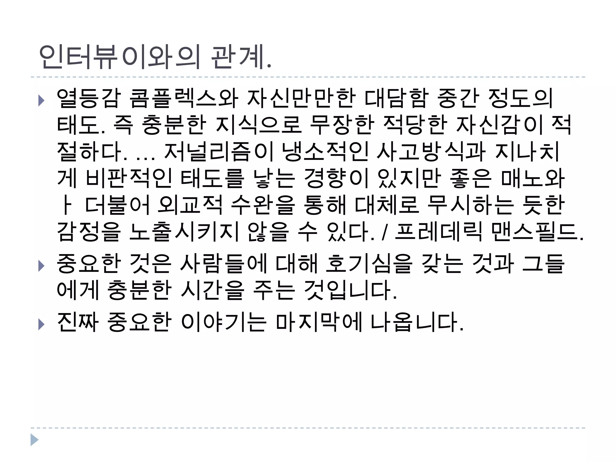 인터뷰이와의 관계.
 열등감 콤플렉스와 자신만만한 대담함 중간 정도의
태도. 즉 충분한 지식으로 무장한 적당한 자신감이 적
절하다. … 저널리즘이 냉소적인 사고방식과 지나치
게 비판적인 태도를 낳는 경향이 있지만 좋은 매노와
ㅏ 더불어 외교적 수완을 통해 대체로 무시하는 듯한
감정을 노출시키지 않을 수 있다. / 프레데릭 맨스필드.
 중요한 것은 사람들에 대해 호기심을 갖는 것과 그들
에게 충분한 시간을 주는 것입니다.
 진짜 중요한 이야기는 마지막에 나옵니다.
 