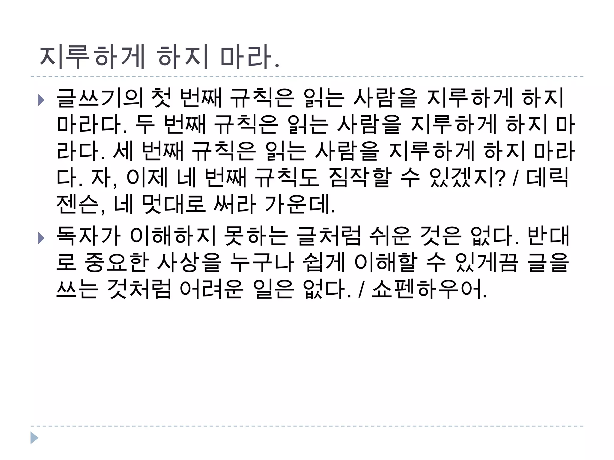 지루하게 하지 마라.
 글쓰기의 첫 번째 규칙은 읽는 사람을 지루하게 하지
마라다. 두 번째 규칙은 읽는 사람을 지루하게 하지 마
라다. 세 번째 규칙은 읽는 사람을 지루하게 하지 마라
다. 자, 이제 네 번째 규칙도 짐작할 수 있겠지? / 데릭
젠슨, 네 멋대로 써라 가운데.
 독자가 이해하지 못하는 글처럼 쉬운 것은 없다. 반대
로 중요한 사상을 누구나 쉽게 이해할 수 있게끔 글을
쓰는 것처럼 어려운 일은 없다. / 쇼펜하우어.
 