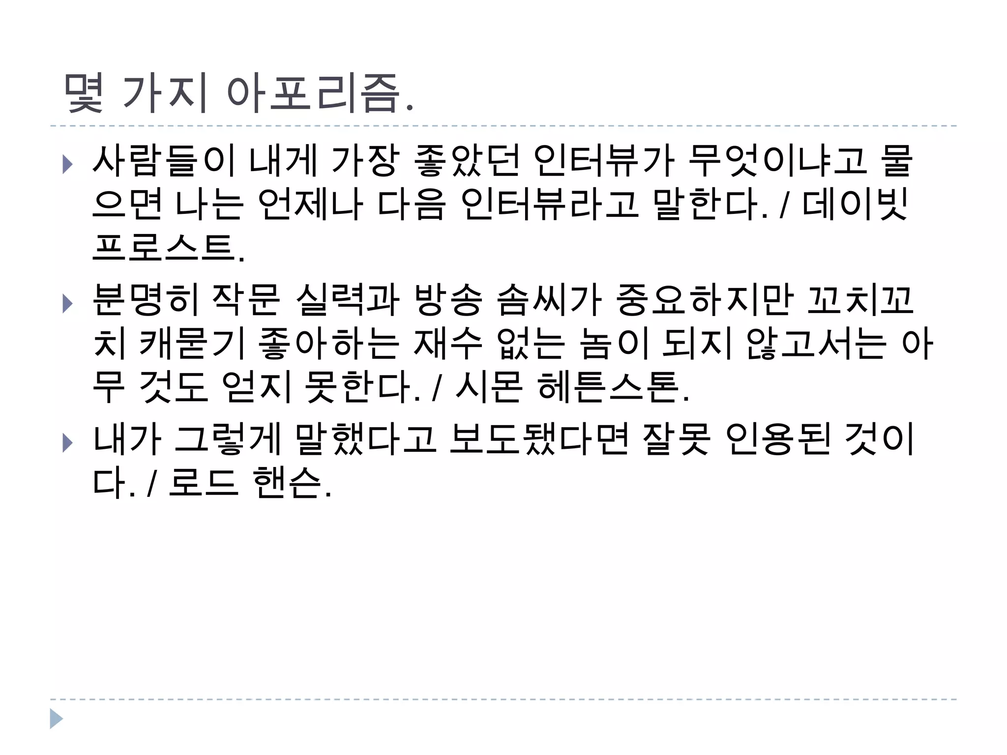 몇 가지 아포리즘.
 사람들이 내게 가장 좋았던 인터뷰가 무엇이냐고 물
으면 나는 언제나 다음 인터뷰라고 말한다. / 데이빗
프로스트.
 분명히 작문 실력과 방송 솜씨가 중요하지만 꼬치꼬
치 캐묻기 좋아하는 재수 없는 놈이 되지 않고서는 아
무 것도 얻지 못한다. / 시몬 헤튼스톤.
 내가 그렇게 말했다고 보도됐다면 잘못 인용된 것이
다. / 로드 핸슨.
 