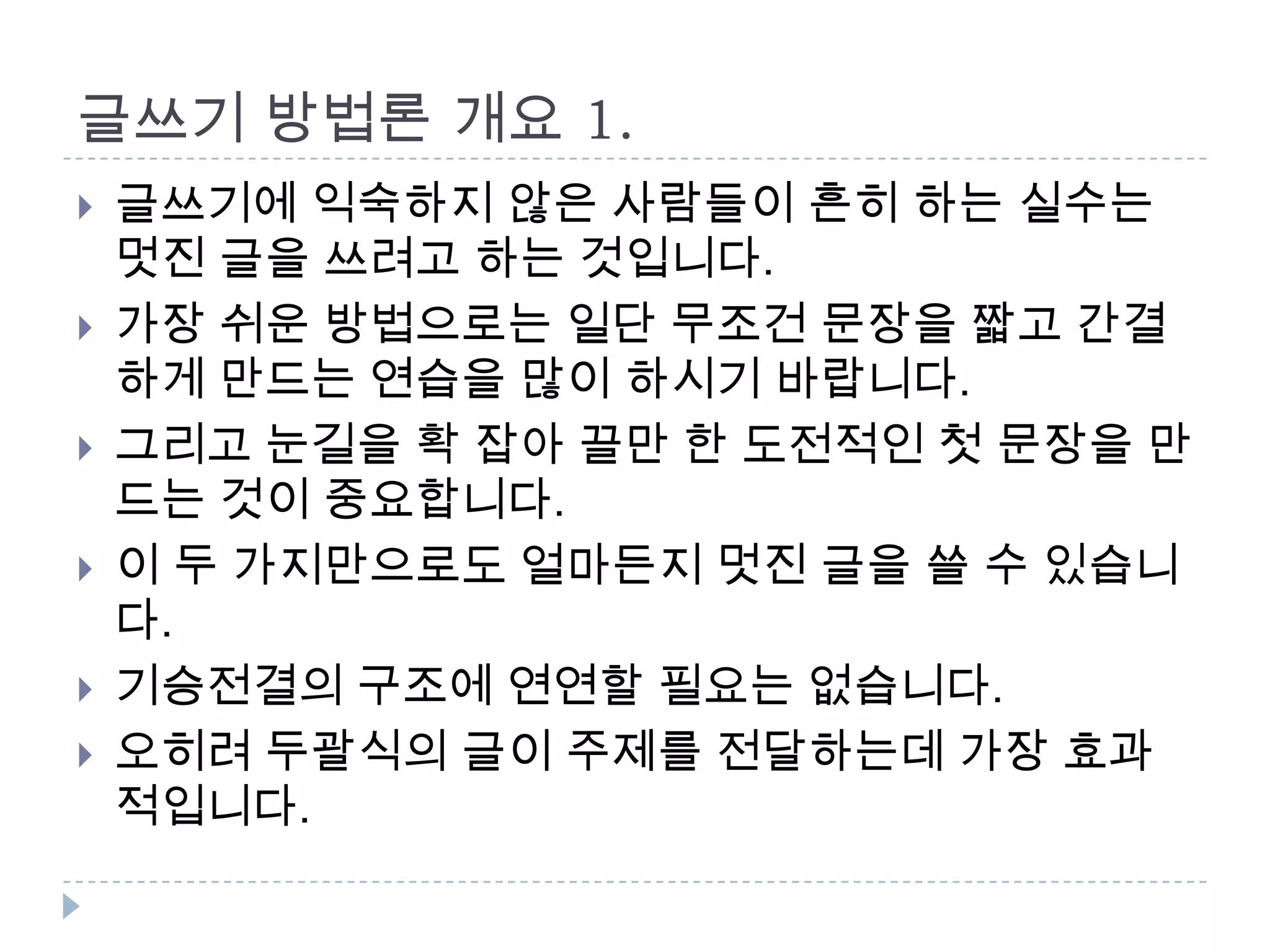 글쓰기 방법론 개요 1.
 글쓰기에 익숙하지 않은 사람들이 흔히 하는 실수는
멋진 글을 쓰려고 하는 것입니다.
 가장 쉬운 방법으로는 일단 무조건 문장을 짧고 간결
하게 만드는 연습을 많이 하시기 바랍니다.
 그리고 눈길을 확 잡아 끌만 한 도전적인 첫 문장을 만
드는 것이 중요합니다.
 이 두 가지만으로도 얼마든지 멋진 글을 쓸 수 있습니
다.
 기승전결의 구조에 연연할 필요는 없습니다.
 오히려 두괄식의 글이 주제를 전달하는데 가장 효과
적입니다.
 