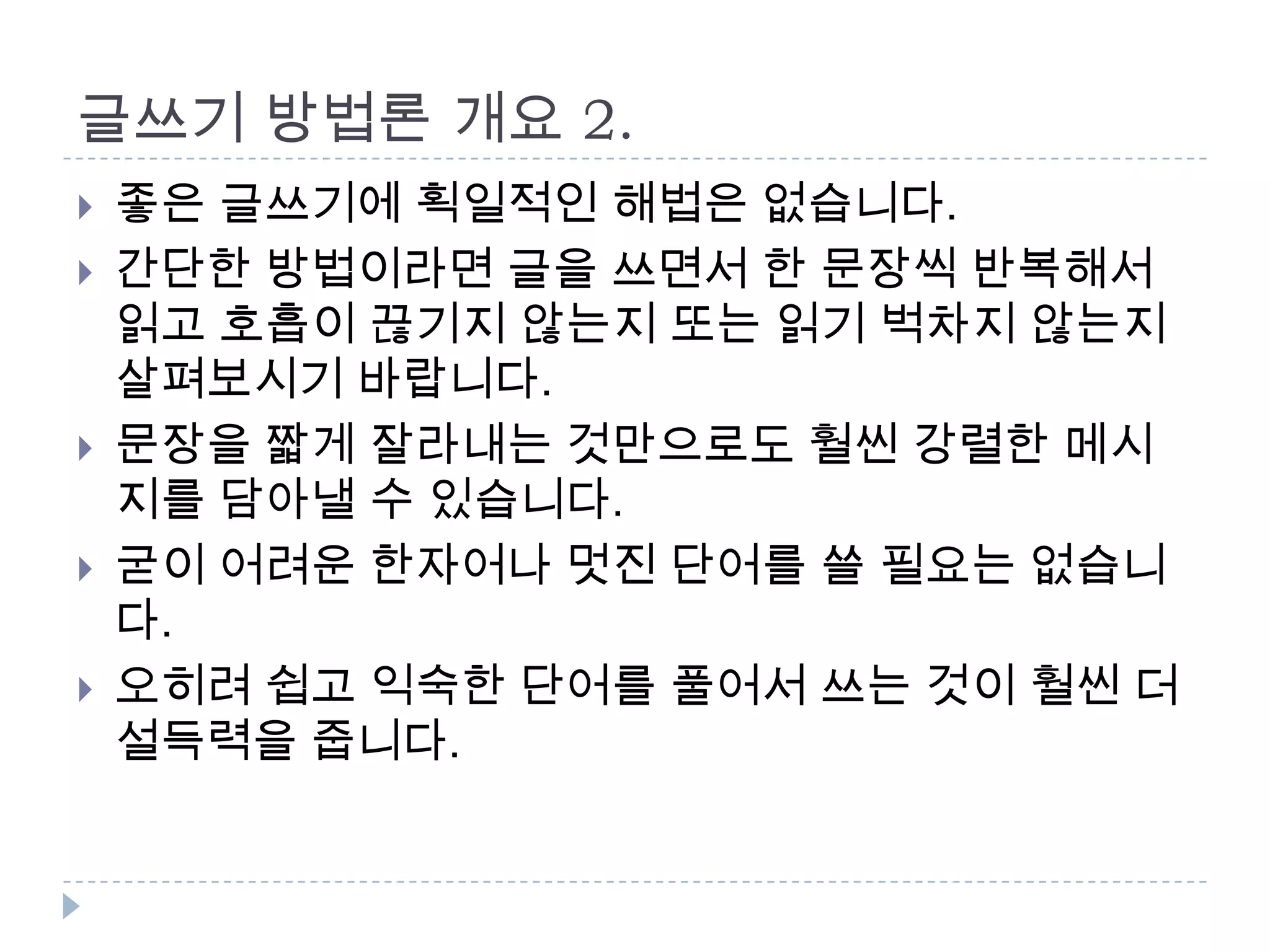 글쓰기 방법론 개요 2.
 좋은 글쓰기에 획일적인 해법은 없습니다.
 간단한 방법이라면 글을 쓰면서 한 문장씩 반복해서
읽고 호흡이 끊기지 않는지 또는 읽기 벅차지 않는지
살펴보시기 바랍니다.
 문장을 짧게 잘라내는 것만으로도 훨씬 강렬한 메시
지를 담아낼 수 있습니다.
 굳이 어려운 한자어나 멋진 단어를 쓸 필요는 없습니
다.
 오히려 쉽고 익숙한 단어를 풀어서 쓰는 것이 훨씬 더
설득력을 줍니다.
 