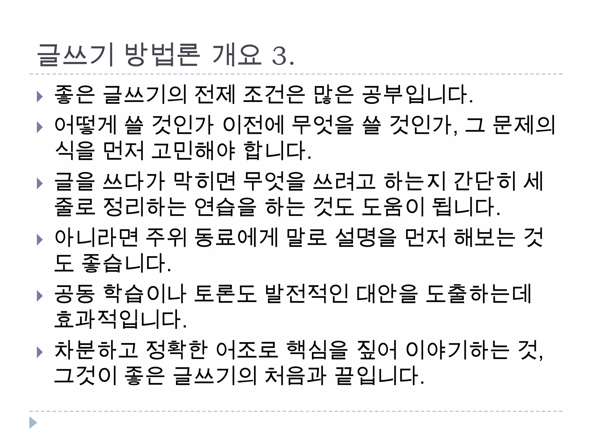 글쓰기 방법론 개요 3.
 좋은 글쓰기의 전제 조건은 많은 공부입니다.
 어떻게 쓸 것인가 이전에 무엇을 쓸 것인가, 그 문제의
식을 먼저 고민해야 합니다.
 글을 쓰다가 막히면 무엇을 쓰려고 하는지 간단히 세
줄로 정리하는 연습을 하는 것도 도움이 됩니다.
 아니라면 주위 동료에게 말로 설명을 먼저 해보는 것
도 좋습니다.
 공동 학습이나 토론도 발전적인 대안을 도출하는데
효과적입니다.
 차분하고 정확한 어조로 핵심을 짚어 이야기하는 것,
그것이 좋은 글쓰기의 처음과 끝입니다.
 
