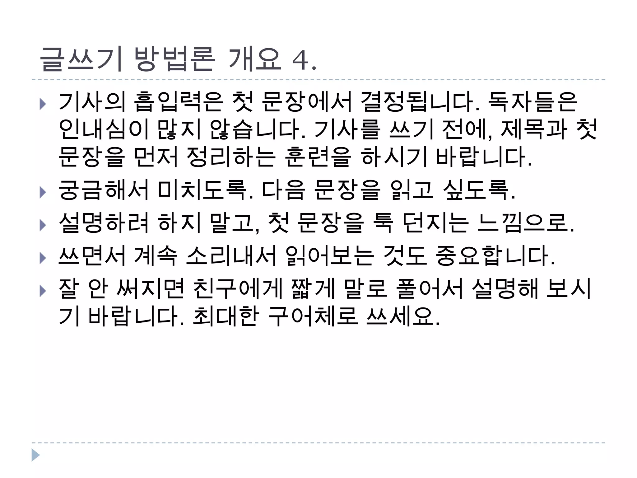 글쓰기 방법론 개요 4.
 기사의 흡입력은 첫 문장에서 결정됩니다. 독자들은
인내심이 많지 않습니다. 기사를 쓰기 전에, 제목과 첫
문장을 먼저 정리하는 훈련을 하시기 바랍니다.
 궁금해서 미치도록. 다음 문장을 읽고 싶도록.
 설명하려 하지 말고, 첫 문장을 툭 던지는 느낌으로.
 쓰면서 계속 소리내서 읽어보는 것도 중요합니다.
 잘 안 써지면 친구에게 짧게 말로 풀어서 설명해 보시
기 바랍니다. 최대한 구어체로 쓰세요.
 