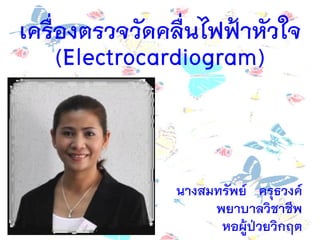 เครื่องตรวจวัดคลื่นไฟฟ้าหัวใจ
(Electrocardiogram)
นางสมทรัพย์ ครุธวงค์
พยาบาลวิชาชีพ
หอผู้ป่วยวิกฤต
 