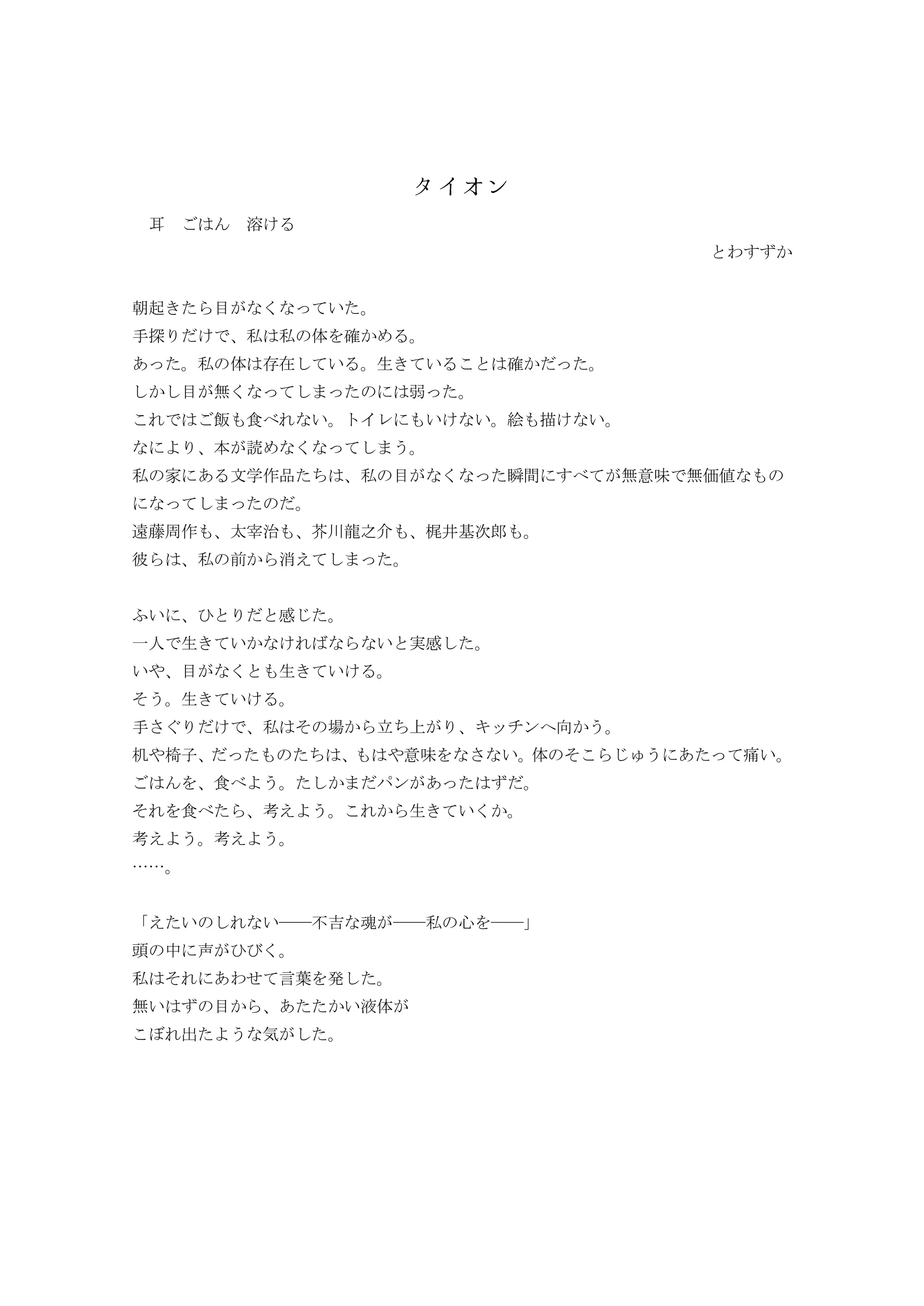 耳 溶
わ
朝起 目 い
手探 私 私 体 確
私 体 在 い 生 い 確
目 無 弱
飯 食 い トイレ い い 絵 描 い
本 読
私 家 文学作品 私 目 瞬間 無意味 無価値
遠藤周作 太宰治 芥川龍之 梶井基次郎
彼 私 前 消
ふい 感
一人 生 い い 実感
い 目 生 い
そ 生 い
手 私 そ 場 立 キッチン 向
机 椅子 意味 い 体 そ 痛い
食 ン
そ 食 考 生 い
考 考
……
い い――不 魂 ――私 心 ――
頭 中 声
私 そ わ 言葉 発
無い 目 い液体
出 気
 