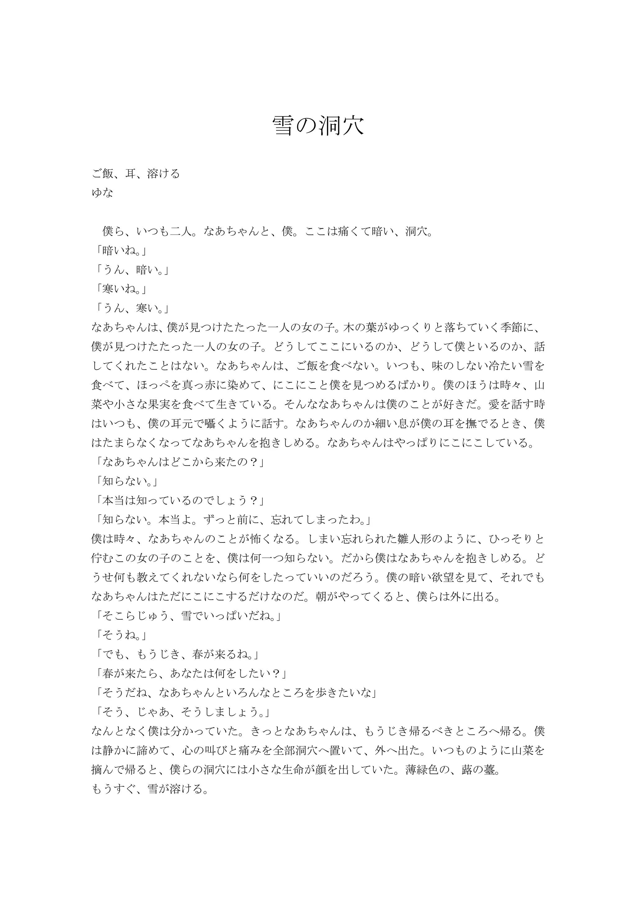 雪 洞穴
飯 耳 溶
僕 い 人 僕 痛 暗い 洞穴
暗い
暗い
寒い
寒い
僕 見 一人 女 子 木 葉 落 い 季節
僕 見 一人 女 子 い 僕 い 話
い 飯 食 い い 味 い冷 い雪
食 真 赤 染 僕 見 僕 時々 山
菜 小 果実 食 生 い そ 僕 好 愛 話 時
い 僕 耳元 囁 話 細い息 僕 耳 撫 僕
抱 い
来 ？
知 い
本当 知 い ？
知 い 本当 前 わ
僕 時々 怖 い 雛人形 そ
佇 女 子 僕 何一 知 い 僕 抱
何 教 い 何 いい 僕 暗い欲望 見 そ
朝 僕 外 出
そ 雪 い い
そ
春 来
春 来 何 い？
そ い 歩 い
そ そ
僕 い 帰 帰 僕
静 諦 心 叫 痛 全部洞穴 置い 外 出 い 山菜
摘 帰 僕 洞穴 小 生命 顔 出 い 薄緑色 蕗 薹
雪 溶
 