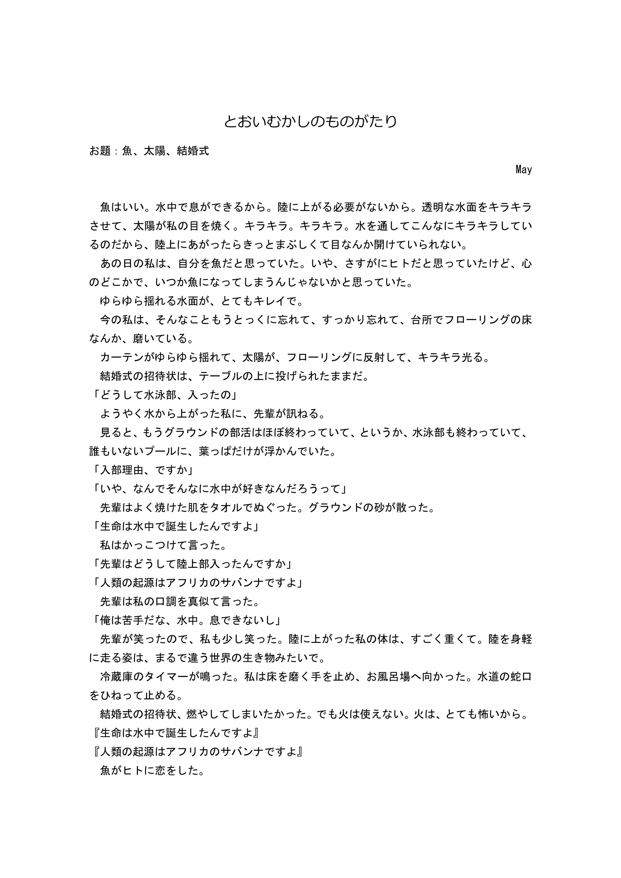 と いむ しのもの たり
題：魚 太陽 結婚式
May
魚 いい 水中 息 陸 上 必要 い 透明 水面 キ キ
せ 太陽 私 目 焼 キ キ キ キ 水 通 キ キ い
陸上 あ ぶ 目 開 い い
あ 日 私 自 魚 思 い い 思 い 心
い 魚 う い 思 い
揺 水面 キ イ
今 私 う 忘 忘 台所 ー ン 床
磨い い
ー ン 揺 太陽 ー ン 反射 キ キ
結婚式 招待状 ー 上 投
う 水泳部 入
う 水 上 私 輩 訊
見 う ウン 部活 終わ い いう 水泳部 終わ い
誰 い い ー 葉 浮 い
入部理由
い 水中 好 う
輩 焼 肌 ウン 砂 散
生命 水中 誕生
私 言
輩 う 陸上部入
人類 起源 ア サ ン
輩 私 口調 真似 言
俺 苦手 水中 息 い
輩 笑 私 少 笑 陸 上 私 体 重 陸 身軽
走 姿 違う世界 生 物 い
冷蔵庫 イマー 鳴 私 床 磨 手 止 風呂場 向 水道 蛇口
止
結婚式 招待状 燃 い 火 使え い 火 怖い
生命 水中 誕生
人類 起源 ア サ ン
魚 恋
 