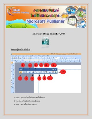 Microsoft Office Publisher 2007
ทำควำมรู้จักเครื่องมือต่ำงๆ
1. Select Objects เครื่องมือเลือกภาพหรือข้อความ
2. Text Box เครื่องมือสร้างกรอบข้อความ
3. Insert Table เครื่องมือแทรกตาราง
1
2
5
4
3 9
8
7
6
13
12
11
10
 
