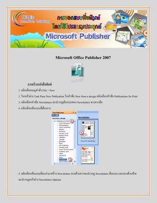 Microsoft Office Publisher 2007
การสร้างหนังสือพิมพ์
1. คลิกเลือกเมนูคำสั่ง File > New
2. ในหน้ำต่ำง Task Pane New Publication ในหัวข้อ New from a design คลิกเลือกหัวข้อ Publications for Print
3. คลิกเลือกหัวข้อ Newsletters จะปรำกฏต้นแบบของ Newsletters ทำงขวำมือ
4. คลิกเลือกต้นแบบที่ต้องกำร
5. คลิกเลือกต้นแบบที่จะนำมำสร้ำง Newsletters ทำงด้ำนขวำจะปรำกฏ Newsletters ต้นแบบ และทำงด้ำนซ้ำย
จะปรำกฏหน้ำต่ำง Newsletters Options
 