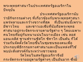 พระพุทธศาสนาในประเทศสหรัฐอเมริกาใน
ปัจจุบัน
                 ประเทศสหรัฐอเมริกานับ
ว่ามีกิจกรรมต่างๆ ที่เกี่ยวข้องกับพระพุทธศาสนา
แพร่หลายและกว้างขวางที่สุด ที่เป็นเช่นนี้เพราะ
มีชาวไทย และชาวเอเชียที่นับถือพระพุทธ
ศาสนาอยู่กระจัดกระจายตามรัฐต่าง ๆ โดยเฉพาะ
คนไทยที่อยู่กันหนาแน่นในบางเมือง เช่น ลอส
แอนเจลิส ซานฟรานซิสโก ชิคาโก เป็นต้น ก็ได้
ร่วมกันจัดตั้งวัดไทยขึ้นในชุมชนของตนเพื่อ
ประกอบพิธีกรรมทางศาสนาและเป็นแหล่งที่ใช้
พบปะสังสรรค์กันระหว่างชาวพุทธ
วัดไทยในสหรัฐอเมริกาจึงมี
กระจัดกระจายอยู่ตามรัฐต่างๆ เป็นอันมาก ซึ่งมี
 