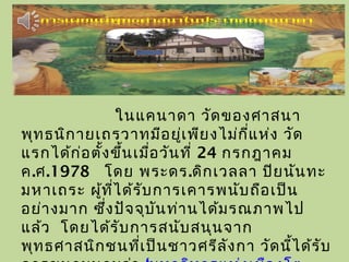 ในแคนาดา วัดของศาสนา
พุทธนิกายเถรวาทมีอยู่เพียงไม่กี่แห่ง วัด
แรกได้ก่อตั้งขึ้นเมื่อวันที่ 24 กรกฎาคม
ค.ศ.1978 โดย พระดร.ดิกเวลลา ปิยนันทะ
มหาเถระ ผู้ที่ได้รับการเคารพนับถือเป็น
อย่างมาก ซึ่งปัจจุบันท่านได้มรณภาพไป
แล้ว โดยได้รับการสนับสนุนจาก
พุทธศาสนิกชนที่เป็นชาวศรีลังกา วัดนี้ได้รับ
 