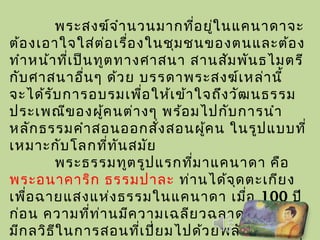 พระสงฆ์จำานวนมากที่อยู่ในแคนาดาจะ
ต้องเอาใจใส่ต่อเรื่องในชุมชนของตนและต้อง
ทำาหน้าที่เป็นทูตทางศาสนา สานสัมพันธไมตรี
กับศาสนาอื่นๆ ด้วย บรรดาพระสงฆ์เหล่านี้
จะได้รับการอบรมเพื่อให้เข้าใจถึงวัฒนธรรม
ประเพณีของผู้คนต่างๆ พร้อมไปกับการนำา
หลักธรรมคำาสอนออกสั่งสอนผู้คน ในรูปแบบที่
เหมาะกับโลกที่ทันสมัย
พระธรรมทูตรูปแรกที่มาแคนาดา คือ
พระอนาคาริก ธรรมปาละ ท่านได้จุดตะเกียง
เพื่อฉายแสงแห่งธรรมในแคนาดา เมื่อ 100 ปี
ก่อน ความที่ท่านมีความเฉลียวฉลาดมาก และ
มีกลวิธีในการสอนที่เปี่ยมไปด้วยพลัง ทำาให้
 
