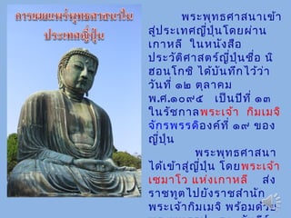 พระพุทธศาสนาเข้า
สู่ประเทศญี่ปุ่นโดยผ่าน
เกาหลี ในหนังสือ
ประวัติศาสตร์ญี่ปุ่นชื่อ นิ
ฮอนโกชิ ได้บันทึกไว้ว่า
วันที่ ๑๒ ตุลาคม
พ.ศ.๑๐๙๕ เป็นปีที่ ๑๓
ในรัชกาลพระเจ้า กิมเมจิ
จักรพรรดิองค์ที่ ๑๙ ของ
ญี่ปุ่น
พระพุทธศาสนา
ได้เข้าสู่ญี่ปุ่น โดยพระเจ้า
เซมาโว แห่งเกาหลี ส่ง
ราชทูตไปยังราชสำานัก
พระเจ้ากิมเมจิ พร้อมด้วย
 