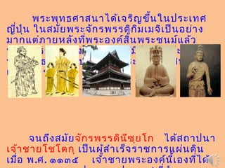 พระพุทธศาสนาได้เจริญขึ้นในประเทศ
ญี่ปุ่น ในสมัยพระจักรพรรดิกิมเมจิเป็นอย่าง
มากแต่ภายหลังที่พระองค์สิ้นพระชนม์แล้ว
พระจักรพรรดิองค์ต่อๆ มาก็มิได้ใส่พระทัยใน
พระพุทธศาสนาปล่อยให้พระพุทธศาสนา
เสื่อมโทรมลง
จนถึงสมัยจักรพรรดินีซุยโก ได้สถาปนา
เจ้าชายโชโตกุ เป็นผู้สำาเร็จราชการแผ่นดิน
เมื่อ พ.ศ. ๑๑๓๕ เจ้าชายพระองค์นี้เองที่ได้
 