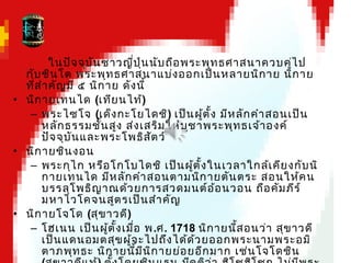 ในปัจจุบันชาวญี่ปุ่นนับถือพระพุทธศาสนาควบคู่ไป
กับชินโต พระพุทธศาสนาแบ่งออกเป็นหลายนิกาย นิกาย
ที่สำาคัญมี ๕ นิกาย ดังนี้
• นิกายเทนได (เทียนไท้)
– พระไซโจ (เด็งกะโยไดชิ) เป็นผู้ตั้ง มีหลักคำาสอนเป็น
หลักธรรมชั้นสูง ส่งเสริมให้บูชาพระพุทธเจ้าองค์
ปัจจุบันและพระโพธิสัตว์
• นิกายชินงอน
– พระกุไก หรือโกโบไดชิ เป็นผู้ตั้งในเวลาใกล้เคียงกับนิ
กายเทนได มีหลักคำาสอนตามนิกายตันตระ สอนให้คน
บรรลุโพธิญาณด้วยการสวดมนต์อ้อนวอน ถือคัมภีร์
มหาไวโคจนสูตรเป็นสำาคัญ
• นิกายโจโด (สุขาวดี)
– โฮเนน เป็นผู้ตั้งเมื่อ พ.ศ. 1718 นิกายนี้สอนว่า สุขาวดี
เป็นแดนอมตสุขผู้จะไปถึงได้ด้วยออกพระนามพระอมิ
ตาภพุทธะ นิกายนี้มีนิกายย่อยอีกมาก เช่นโจโดชิน
 