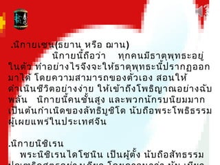 .นิกายเซน(ธยาน หรือ ฌาน)
นิกายนี้ถือว่า ทุกคนมีธาตุพุทธะอยู่
ในตัว ทำาอย่างไรจึงจะให้ธาตุพุทธะนี้ปรากฏออก
มาได้ โดยความสามารถของตัวเอง สอนให้
ดำาเนินชีวิตอย่างง่าย ให้เข้าถึงโพธิญาณอย่างฉับ
พลัน นิกายนี้คนชั้นสูง และพวกนักรบนิยมมาก
เป็นต้นกำาเนิดของลัทธิบูชิโด นับถือพระโพธิธรรม
ผู้เผยแพร่ในประเทศจีน
.นิกายนิชิเรน
พระนิชิเรนไดโชนิน เป็นผู้ตั้ง นับถือสัทธรรม
 