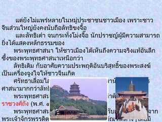 แต่ยังไม่แพร่หลายในหมู่ประชาชนชาวเมือง เพราะชาว
จีนส่วนใหญ่ยังคงนับถือลัทธิขงจื้อ
และลัทธิเต๋า จนกระทั่งโม่งจื๊อ นักปราชญ์ผู้มีความสามารถ
ยิ่งได้แสดงหลักธรรมของ
พระพุทธศาสนา ให้ชาวเมืองได้เห็นถึงความจริงแท้อันลึก
ซึ้งของพระพุทธศาสนาเหนือกว่า
ลัทธิเดิม กับอาศัยความประพฤติอันบริสุทธิ์ของพระสงฆ์
เป็นเครื่องจูงใจให้ชาวจีนเกิด
ศรัทธาเลื่อมใส จนทำาให้ชาวเมืองหันมานับถือพระพุทธ
ศาสนามากกว่าลัทธิศาสนาอื่นๆ
พระพุทธศาสนาก็เจริญรุ่งเรืองมาเป็นลำาดับ จนกระทั่ง
ราชวงศ์ถัง (พ.ศ. ๑๑๖๑ - ๑๔๕๐)
พระพุทธศาสนาก็เจริญสูงสุดเพราะได้รับการสนับสนุนจาก
พระเจ้าจักรพรรดิตลอดจนนักปราชญ์ราชบัณฑิตต่างๆโดยมี
 