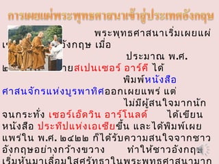พระพุทธศาสนาเริ่มเผยแผ่
เข้าสู่ประเทศอังกฤษ เมื่อ
ประมาณ พ.ศ.
๒๓๙๓ โดยนายสเปนเซอร์ อาร์คี ได้
พิมพ์หนังสือ
ศาสนจักรแห่งบูรพาทิศออกเผยแพร่ แต่
ไม่มีผู้สนใจมากนัก
จนกระทั่ง เซอร์เอ็ดวิน อาร์โนลด์ ได้เขียน
หนังสือ ประทีปแห่งเอเซียขึ้น และได้พิมพ์เผย
แพร่ใน พ.ศ. ๒๔๒๒ ก็ได้รับความสนใจจากชาว
อังกฤษอย่างกว้างขวาง ทำาให้ชาวอังกฤษ
 