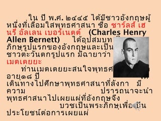 ใน ปี พ.ศ. ๒๔๔๕ ได้มีชาวอังกฤษผู้
หนึ่งที่เลื่อมใสพุทธศาสนา ชื่อ ชาร์ลส์ เฮ
นรี่ อัลเลน เบอร์เนตต์ (Charles Henry
Allen Bernett) ได้อุปสมบทเป็นพระ
ภิกษุรูปแรกของอังกฤษและเป็นพระภิกษุ
ชาวตะวันตกรูปแรก มีฉายาว่า อานันทะ
เมตเตยยะ
ท่านเมตเตยยะสนใจพุทธศาสนา เมื่อ
อายุ๑๘ ปี ได้
เดินทางไปศึกษาพุทธศาสนาที่ลังกา มี
ความ ปรารถนาจะนำา
พุทธศาสนาไปเผยแผ่ที่อังกฤษจึง
บวชเป็นพระภิกษุเพื่อเป็น
ประโยชน์ต่อการเผยแผ่
 