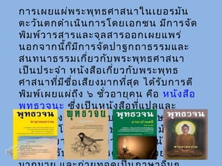 การเผยแผ่พระพุทธศาสนาในเยอรมัน
ตะวันตกดำาเนินการโดยเอกชน มีการจัด
พิมพ์วารสารและจุลสารออกเผยแพร่
นอกจากนี้ก็มีการจัดปาฐกถาธรรมและ
สนทนาธรรมเกี่ยวกับพระพุทธศาสนา
เป็นประจำา หนังสือเกี่ยวกับพระพุทธ
ศาสนาที่มีชื่อเสียงมากที่สุด ได้รับการตี
พิมพ์เผยแผ่ถึง ๖ ชั่วอายุคน คือ หนังสือ
พุทธวจนะ ซึ่งเป็นหนังสือที่แปลและ
เรียบเรียงจากภาษาบาลีเป็นภาษา
เยอรมัน โดยพระภิกษุชาวเยอรมันรูป
แรก ฉายาว่า ท่านญาณดิลก หนังสือ
เล่มนี้ได้รับได้รับการตีพิมพ์ซำ้าอย่าง
 