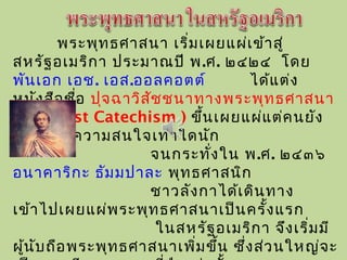 พระพุทธศาสนา เริ่มเผยแผ่เข้าสู่
สหรัฐอเมริกา ประมาณปี พ.ศ.  ๒๔๒๔ โดย
พันเอก เอช. เอส.ออลคอตต์ ได้แต่ง
หนังสือชื่อ ปุจฉาวิสัชชนาทางพระพุทธศาสนา
(Buddhist Catechism ) ขึ้นเผยแผ่แต่คนยัง
ไม่ได้ให้ความสนใจเท่าใดนัก
จนกระทั่งใน พ.ศ. ๒๔๓๖
อนาคาริกะ ธัมมปาละ พุทธศาสนิก
ชาวลังกาได้เดินทาง
เข้าไปเผยแผ่พระพุทธศาสนาเป็นครั้งแรก
ในสหรัฐอเมริกา จึงเริ่มมี
ผู้นับถือพระพุทธศาสนาเพิ่มขึ้น ซึ่งส่วนใหญ่จะ
 