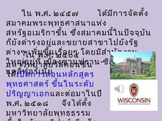 ใน พ.ศ. ๒๔๕๗ ได้มีการจัดตั้ง
สมาคมพระพุทธศาสนาแห่ง
สหรัฐอเมริกาขึ้น ซึ่งสมาคมนี้ในปัจจุบัน
ก็ยังดำารงอยู่และขยายสาขาไปยังรัฐ
ต่างๆ เพิ่มขึ้นเรื่อยๆ โดยมีสำานักงาน
ใหญ่อยู่ที่ เมืองซานฟราน-ซิสโก รัฐ
แคลิฟอร์เนีย
ใน พ.ศ. ๒๕๐๔
มหาวิทยาลัยวิสคอนซิน
ได้เปิดการสอนหลักสูตร
พุทธศาสตร์ ขึ้นในระดับ
ปริญญาเอกและต่อมาในปี
พ.ศ. ๒๕๑๘ จึงได้ตั้ง
มหาวิทยาลัยพุทธธรรม
 
