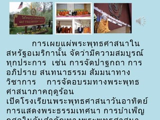 การเผยแผ่พระพุทธศาสนาใน
สหรัฐอเมริกานั้น จัดว่ามีความสมบูรณ์
ทุกประการ เช่น การจัดปาฐกถา การ
อภิปราย สนทนาธรรม สัมมนาทาง
วิชาการ การจัดอบรมทางพระพุทธ
ศาสนาภาคฤดูร้อน
เปิดโรงเรียนพระพุทธศาสนาวันอาทิตย์
การแสดงพระธรรมเทศนา การบำาเพ็ญ
 