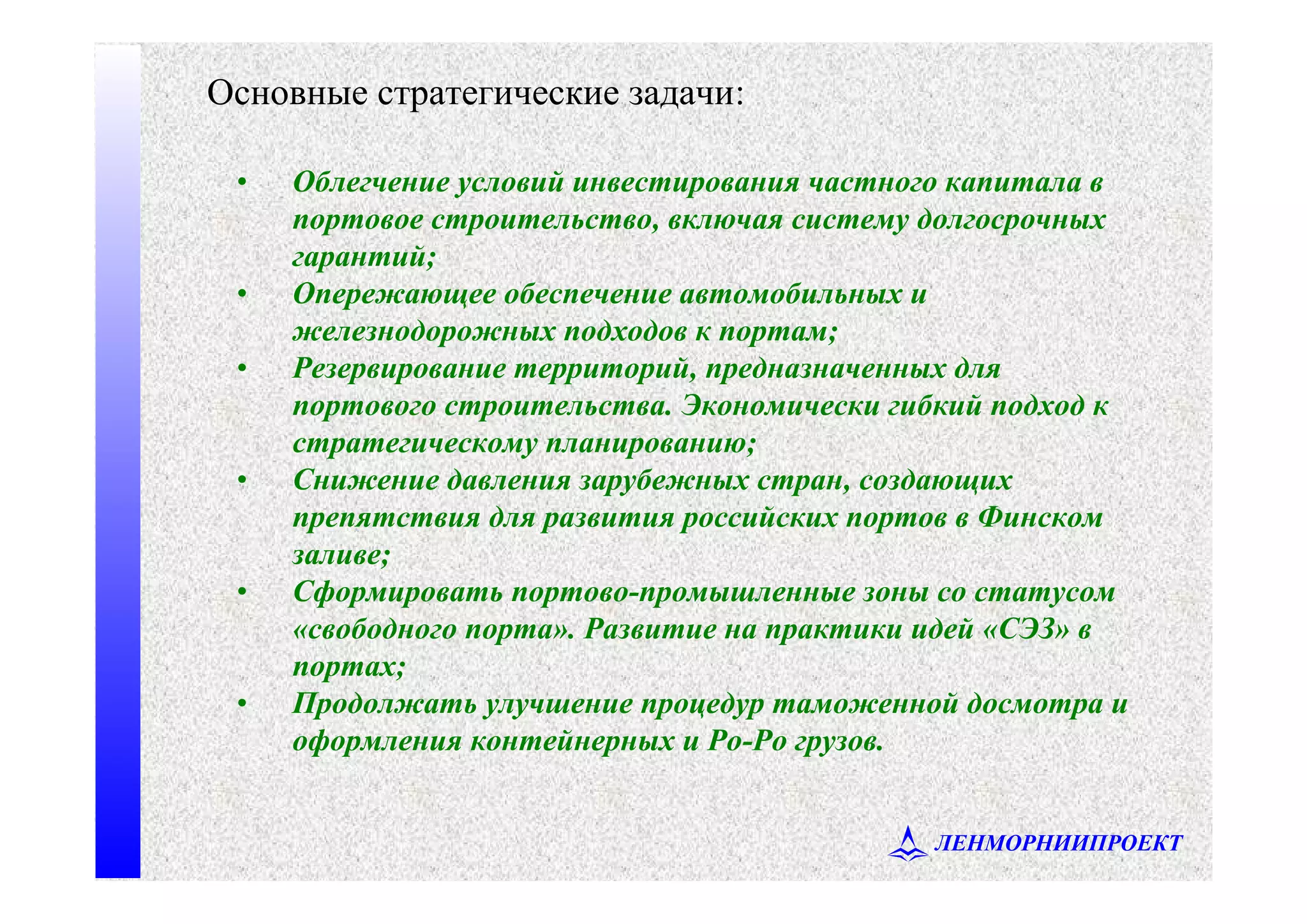 ЛЕНМОРНИИПРОЕКТ
• Облегчение условий инвестирования частного капитала в
портовое строительство, включая систему долгосрочных
гарантий;
• Опережающее обеспечение автомобильных и
железнодорожных подходов к портам;
• Резервирование территорий, предназначенных для
портового строительства. Экономически гибкий подход к
стратегическому планированию;
• Снижение давления зарубежных стран, создающих
препятствия для развития российских портов в Финском
заливе;
• Сформировать портово-промышленные зоны со статусом
«свободного порта». Развитие на практики идей «СЭЗ» в
портах;
• Продолжать улучшение процедур таможенной досмотра и
оформления контейнерных и Ро-Ро грузов.
Основные стратегические задачи:
 