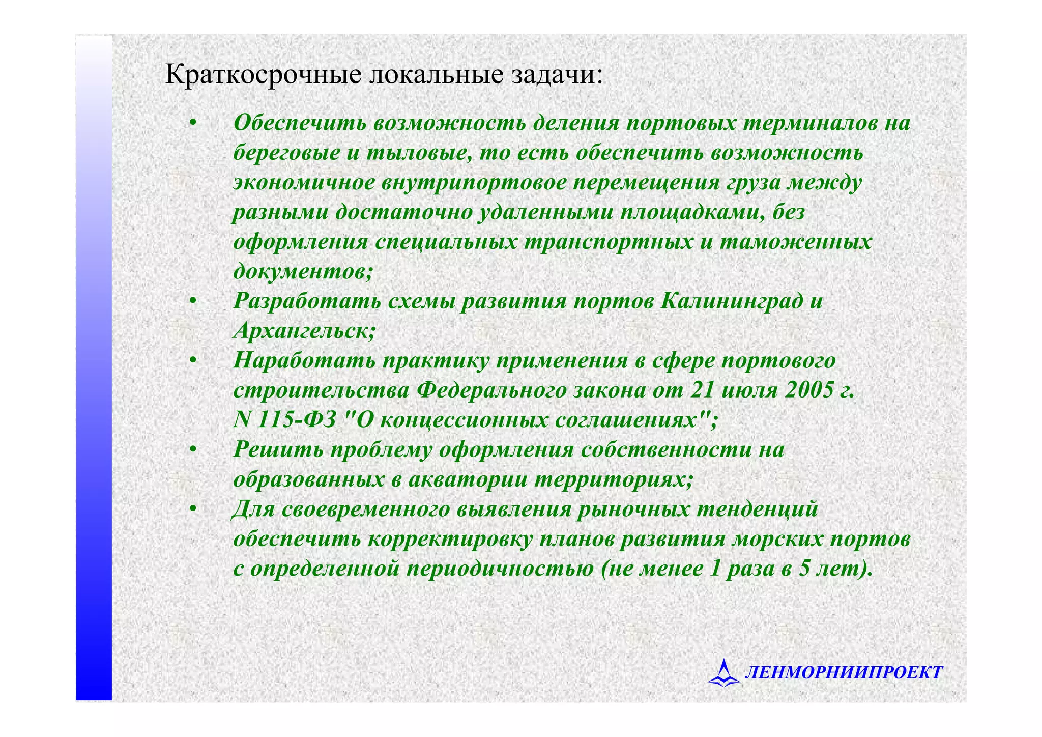 ЛЕНМОРНИИПРОЕКТ
• Обеспечить возможность деления портовых терминалов на
береговые и тыловые, то есть обеспечить возможность
экономичное внутрипортовое перемещения груза между
разными достаточно удаленными площадками, без
оформления специальных транспортных и таможенных
документов;
• Разработать схемы развития портов Калининград и
Архангельск;
• Наработать практику применения в сфере портового
строительства Федерального закона от 21 июля 2005 г.
N 115-ФЗ "О концессионных соглашениях";
• Решить проблему оформления собственности на
образованных в акватории территориях;
• Для своевременного выявления рыночных тенденций
обеспечить корректировку планов развития морских портов
с определенной периодичностью (не менее 1 раза в 5 лет).
Краткосрочные локальные задачи:
 