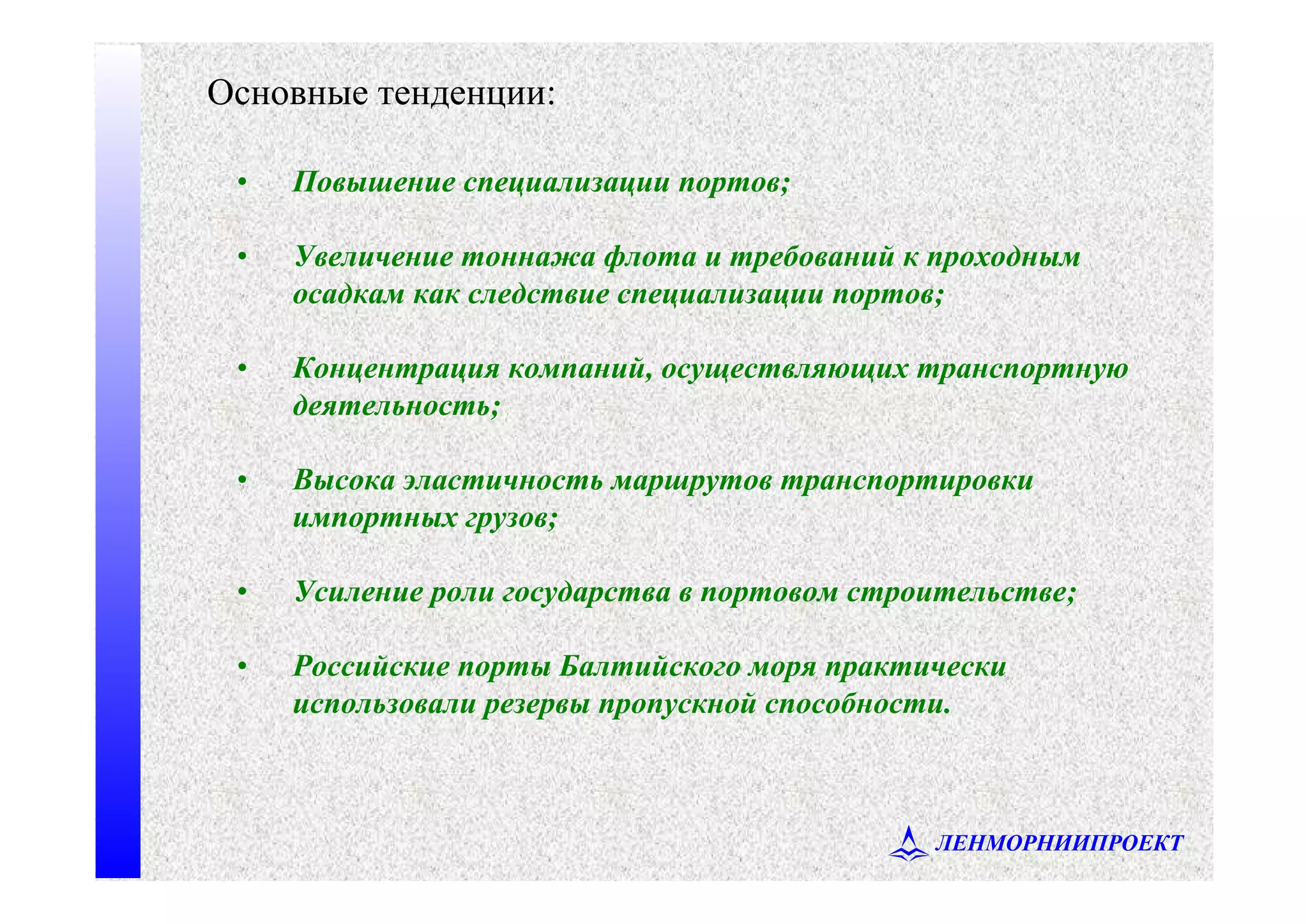 ЛЕНМОРНИИПРОЕКТ
• Повышение специализации портов;
• Увеличение тоннажа флота и требований к проходным
осадкам как следствие специализации портов;
• Концентрация компаний, осуществляющих транспортную
деятельность;
• Высока эластичность маршрутов транспортировки
импортных грузов;
• Усиление роли государства в портовом строительстве;
• Российские порты Балтийского моря практически
использовали резервы пропускной способности.
Основные тенденции:
 