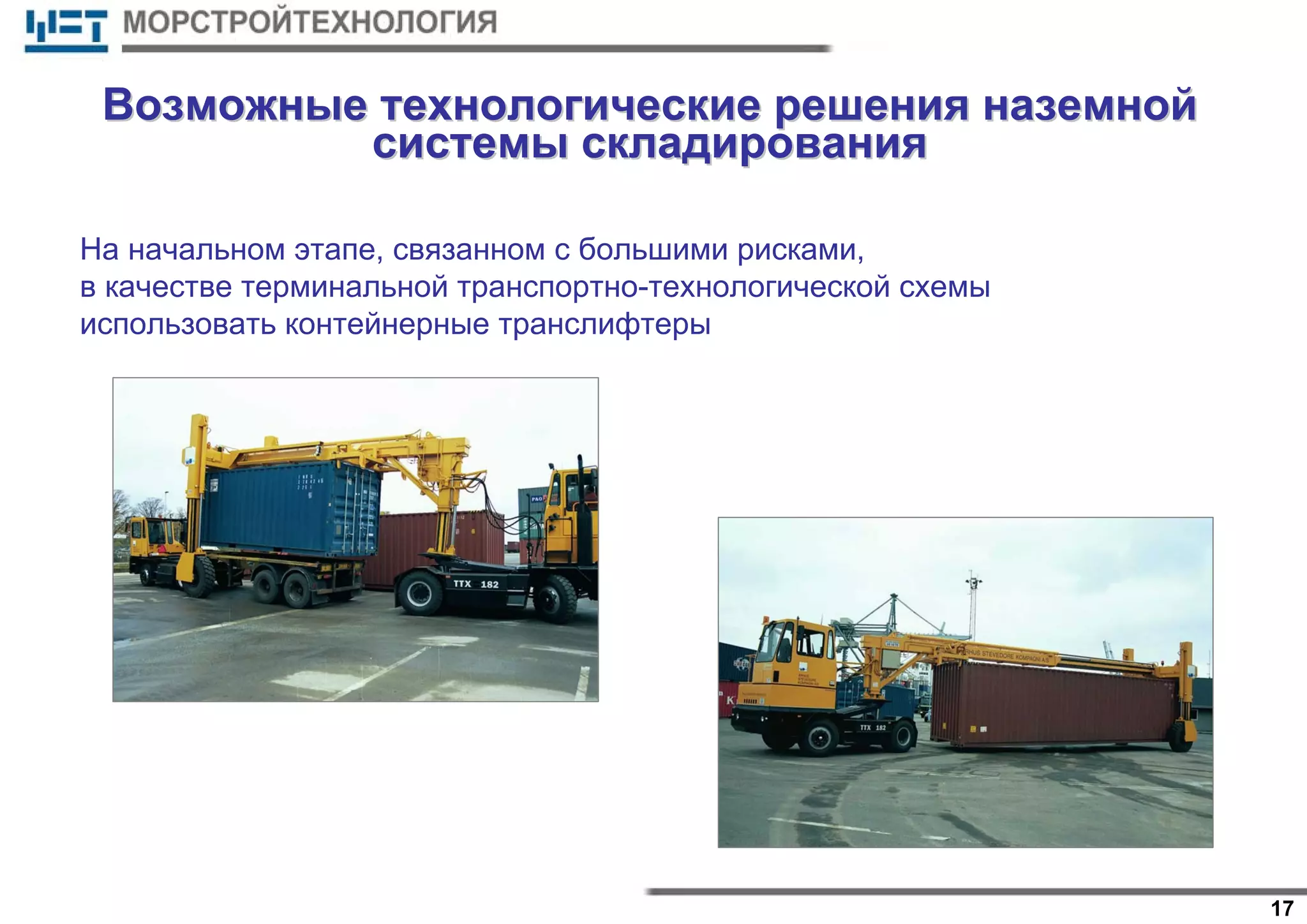17
На начальном этапе, связанном с большими рисками,
в качестве терминальной транспортно-технологической схемы
использовать контейнерные транслифтеры
ВозможныеВозможные технологическиетехнологические решениярешения наземнойназемной
системысистемы складированияскладирования
 