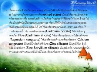  เมื่อกระแสไฟฟ้าผ่านไอปรอท จะคายพลังงานไฟฟ้าให้แก่ไอปรอท ซึ่งจะทาให้อะตอม
ของไอปรอทอยู่ในสภาวะถูกกระตุ้น (exited state) เป็นผลให้อะตอมปรอทคาย
พลังงานออกมาเพื่อ ลดระดับพลังงานในตัวเองในรูปของรังสีอัลตราไวโอเลต ซึ่งมองไม่
เห็น เมื่อรังสีชนิดนี้ไปกระทบกับสารวาวแสงที่ฉาบไว้ที่ผิวด้านในของหลอดฟลูออเรส
เซนต์ สารเหล่านี้จะเปล่งแสงได้ โดยให้แสงสีต่างๆตามชนิดของสารวาวแสงที่ฉาบไว้
ภายในหลอดนั้น เช่น แคดเมียมบอเรท (Cadmium borate) ให้ แสงสีชมพู
แคดเมียมซิลิเคท (Cadmium silicate) ให้แสงสีชมพูอ่อน แมกนีเซียมทังสเตท
(Magnesium tungstate) ให้แสงสีขาวอมฟ้า แคลเซียมทังสเตท (Calcium
tungstate) ให้แสงสีน้าเงิน ซิงค์ซิลิเคท (Zinc silicate) ให้แสงสีเขียว ซิงค์
เบริลเลียมซิลิเคท (Zinc Beryllium silicate) ให้แสงสีเหลืองนวล นอกจากนี้ยัง
อาจผสมสารวาวแสงเหล่านี้ เพื่อให้ได้แสงสีผสมที่แตกต่างกันออกไปได้อีกด้วย
 