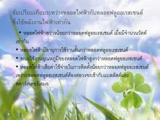 ข้อเปรียบเทียบระหว่างหลอดไฟฟ้ากับหลอดฟลูออเรสเซนต์
ซึ่งใช้พลังงานไฟฟ้าเท่ากัน
• หลอดไฟฟ้าสว่างน้อยกว่าหลอดฟลูออเรสเซนต์ เมื่อมีจานวนวัตต์
เท่ากัน
• หลอดไฟฟ้ามีอายุการใช้งานสั้นกว่าหลอดฟลูออเรสเซนต์
• ขณะใช้งานอุณหภูมิของหลอดไฟฟ้าสูงกว่าหลอดฟลูออเรสเซนต์
• หลอดไฟฟ้าเสียค่าใช้จ่ายในการติดตั้งน้อยกว่าหลอดฟลูออเรสเซนต์
เพราะหลอดฟลูออเรสเซนต์ต้องต่อวงจรเข้ากับแบลลัสต์และ
สตาร์ตเตอร์เสมอ
 