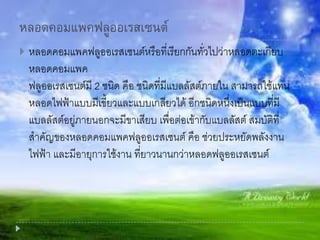 หลอดคอมแพคฟลูออเรสเซนต์
 หลอดคอมแพคฟลูออเรสเซนต์หรือที่เรียกกันทั่วไปว่าหลอดตะเกียบ
หลอดคอมแพค
ฟลูออเรสเซนต์มี 2 ชนิด คือ ชนิดที่มีแบลลัสต์ภายใน สามารถใช้แทน
หลอดไฟฟ้าแบบมีเขี้ยวและแบบเกลียวได้ อีกชนิดหนึ่งเป็นแบบที่มี
แบลลัสต์อยู่ภายนอกจะมีขาเสียบ เพื่อต่อเข้ากับแบลลัสต์ สมบัติที่
สาคัญของหลอดคอมแพคฟลูออเรสเซนต์ คือ ช่วยประหยัดพลังงาน
ไฟฟ้า และมีอายุการใช้งาน ที่ยาวนานกว่าหลอดฟลูออเรสเซนต์
 