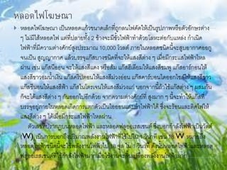 หลอดไฟโฆษณา
 หลอดไฟโฆษณา เป็นหลอดแก้วขนาดเล็กที่ถูกลนไฟดัดให้เป็นรูปภาพหรือตัวอักษรต่าง
ๆ ไม่มีไส้หลอดไฟ แต่ที่ปลายทั้ง 2 ข้างจะมีขั้วไฟฟ้าทาด้วยโลหะต่อกับแหล่ง กาเนิด
ไฟฟ้าที่มีความต่างศักย์สูงประมาณ 10,000 โวลต์ ภายในหลอดชนิดนี้จะสูบอากาศออกู
จนเป็น สูญญากาศ แล้วบรรจุแก๊สบางชนิดที่จะให้แสงสีต่าง ๆ เมื่อมีกระแสไฟฟ้าไหล
ผ่าน เช่น แก๊สนีออน จะให้แสงสีแดง หรือส้ม แก๊สฮีเลียมให้แสงสีชมพู แก๊สอาร์กอนให้
แสงสีขาวอมน้าเงิน แก๊สคริปตอนให้แสงสีม่วงอ่อน แก๊สคาร์บอนไดออกไซด์ให้แสงสีขาว
แก๊สซีนอนให้แสงสีฟ้า แก๊สไนโตรเจนให้แสงสีม่วงแก่ นอกจากนี้ถ้าใช้แก๊สต่าง ๆ ผสมกัน
ก็จะได้แสงสีต่าง ๆ กันออกไปอีกด้วย จากความต่างศักย์ที่ สูงมาก ๆ นี้จะทาให้แก๊สที่
บรรจุอยู่ภายในหลอดเกิดการแตกตัวเป็นไอออนและนาไฟฟ้าได้ ซึ่งจะร้อนและติดไฟให้
แสงสีต่าง ๆ ได้เมื่อมีกระแสไฟฟ้าไหลผ่าน
ตัวเลขที่ปรากฏบนหลอดไฟฟ้า และหลอดฟลูออเรสเซนต์ ซึ่งบอกกาลังไฟฟ้าเป็นวัตต์
(W) เป็นการบอกถึงปริมาณพลังงานไฟฟ้าที่ใช้ไปใน 1 วินาที เช่น 18 W หมายถึง
หลอดไฟฟ้าชนิดนี้จะใช้พลังงานไฟฟ้าไป 18 จูล ใน 1 วินาที ดังนั้นหลอดไฟฟ้าและหลอด
ฟลูออเรสเซนต์ที่ใช้กาลังไฟฟ้ามากเมื่อใช้งานจะสิ้นเปลืองพลังงานไฟฟ้ามาก
 