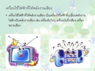เครื่องใช้ไฟฟ้าที่ให้พลังงานเสียง
 เครื่องใช้ไฟฟ้าที่ให้พลังงานเสียง เป็นเครื่องใช้ไฟฟ้าที่เปลี่ยนพลังงาน
ไฟฟ้าเป็นพลังงานเสียง เช่น เครื่องรับวิทยุ เครื่องบันทึกเสียง เครื่อง
ขยายเสียง
 