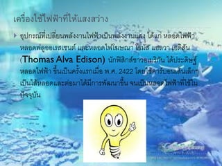 เครื่องใช้ไฟฟ้าที่ให้แสงสว่าง
 อุปกรณ์ที่เปลี่ยนพลังงานไฟฟ้าเป็นพลังงานแสง ได้แก่ หลอดไฟฟ้า
หลอดฟลูออเรสเซนต์ และหลอดไฟโฆษณา โธมัส แอลวา เอดิสัน
(Thomas Alva Edison) นักฟิสิกส์ชาวอเมริกัน ได้ประดิษฐ์
หลอดไฟฟ้า ขึ้นเป็นครั้งแรกเมื่อ พ.ศ. 2422 โดยใช้คาร์บอนเส้นเล็กๆ
เป็นไส้หลอดและต่อมาได้มีการพัฒนาขึ้น จนเป็นหลอดไฟฟ้าที่ใช้ใน
ปัจจุบัน
 
