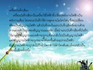  เครื่องบันทึกเสียง
เครื่องบันทึกเสียงเป็นเครื่องใช้ไฟฟ้าที่เปลี่ยนพลังงานไฟฟ้าเป็น
พลังงานเสียง โดยขณะบันทึกใช้การพูดผ่านไมโครโฟน ซึ่งจะเปลี่ยน
เสียงเป็นสัญญาณไฟฟ้า แล้วบันทึกลงในแถบบันทึกเสียงซึ่งฉาบด้วย
สารแม่เหล็กในรูปของสัญญาณแม่เหล็ก เมื่อนาแถบบันทึกเสียงที่บันทึก
ไว้มาเล่น สัญญาณแม่เหล็กจะถูกเปลี่ยนกลับไปเป็นสัญญาณไฟฟ้า
และสัญญาณไฟฟ้าจะถูกขยายให้แรงขึ้นด้วยอุปกรณ์ไฟฟ้า
สัญญาณไฟฟ้าจะถูกส่งไปถึงลาโพง ทาให้ลาโพงสั่นสะเทือนกลับเป็น
เสียงขึ้นอีกครั้งหนึ่ง
 