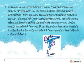  เทอร์โมสตัท มีส่วนประกอบเป็นโลหะต่างชนิดกัน 2 แผ่นประกบกัน เมื่อได้รับ
ความร้อน จะขยายตัวได้ต่างกัน เช่น เหล็กกับทองเหลือง โดยให้แผ่นโลหะที่
ขยายตัวได้น้อย (เหล็ก) อยู่ด้านบน ส่วนแผ่นโลหะที่ขยายตัวได้มาก (ทองเหลือง)
อยู่ด้านล่าง เมื่อกระแสไฟฟ้าไหลผ่านแผ่นโลหะทั้งสองมากขึ้น จะทาให้มีอุณหภูมิ
สูงขึ้นจนแผ่นโลหะทั้งสองโค้งงอ เป็นเหตุให้จุดสัมผัสแยกออกจากกัน เกิดเป็น
วงจรเปิด กระแสไฟฟ้าจึงไหลผ่านไม่ได้ และเมื่อแผ่นโลหะทั้งสองเย็นลงก็จะสัมผัส
กันเหมือนเดิม เกิดเป็นวงจรปิด กระแสไฟฟ้าจึงไหลผ่านแผ่นโลหะทั้งสองได้อีกครั้ง
วนเวียนเช่นนี้เรื่อยไป
 