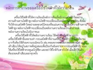 หลักการทางานของเครื่องใช้ไฟฟ้าที่ให้ความร้อน
เครื่องใช้ไฟฟ้าที่ให้ความร้อนมีหลักการคือเมื่อมีกระแสไฟฟ้าไหลผ่าน
ความต้านทานไฟฟ้าสูง พลังงานไฟฟ้าจะเปลี่ยนเป็นพลังงานความร้อน ดังนั้น
จึงให้กระแสไฟฟ้าไหลผ่านขดลวดนิโครมหรือแผ่นความร้อนซึ่งมีความต้านทาน
ไฟฟ้าสูง พลังงานไฟฟ้าจะเปลี่ยนเป็นพลังงานความร้อนมากแล้วถ่ายเท
พลังงานความร้อนไปยังภาชนะ
เครื่องใช้ไฟฟ้าที่ให้พลังงานความร้อน ใช้พลังงานไฟฟ้ามากกว่า
เครื่องใช้ไฟฟ้าอื่นหลายเท่า กระแสไฟฟ้าที่ผ่านเครื่องใช้ไฟฟ้าเหล่านี้มีปริมาณ
มากจึงต้องใช้ด้วยความระมัดระวัง เช่น คอยตรวจสอบสภาพของสายไฟ และ
เต้าเสียบให้อยู่ในสภาพดีอยู่เสมอเพื่อป้องกันอันตรายจากกระแสไฟฟ้ารั่ว ขณะ
ใช้เครื่องใช้ไฟฟ้าควรดูแลใกล้ชิด และอย่าใช้ใกล้กับสารไวไฟ เมื่อเลิกใช้แล้ว
ต้องถอดเต้าเสียบออกทุกครั้ง
 