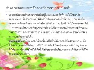 ส่วนประกอบและหลักการทางานของมอเตอร์
 มอเตอร์ประกอบด้วยขดลวดตัวนาอยู่ในสนามแม่เหล็กทางานได้โดยอาศัย
หลักการที่ว่า เมื่อผ่านกระแสไฟฟ้าเข้าไปในขดลวดตัวนาที่พันรอบแกนเหล็กใน
สนามแม่เหล็กจะเกิดอานาจ แม่เหล็ก ผลักกับสนามแม่เหล็ก ทาให้ขดลวดหมุนได้
การควบคุมให้มอเตอร์หมุนช้าหรือเร็ว ทาได้โดยการเพิ่มหรือลดความต้านทาน
ไฟฟ้า ถ้าความต้านทานไฟฟ้ามาก มอเตอร์จะหมุนช้า ถ้าลดความต้านทานไฟฟ้า
ลง มอเตอร์จะหมุนเร็วขึ้น
ข้อควรระวังในการใช้มอเตอร์หรือเครื่องใช้ไฟฟ้าที่มีมอเตอร์เป็นส่วนประกอบ คือ
ถ้าไฟตก มอเตอร์จะไม่หมุน แต่ยังมีกระแสไฟฟ้าไหลผ่านขดลวดตัวนาอยู่ ซึ่งอาจ
ทาให้ขดลวดร้อนและไหม้ได้ ดังนั้นจึงต้องถอดเต้าเสียบออกจากเต้ารับทุกครั้งที่ไฟ
ตก และเมื่อเลิกใช้งาน
 