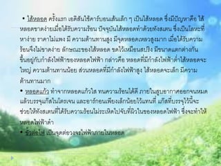 • ไส้หลอด ครั้งแรก เอดิสันใช้คาร์บอนเส้นเล็ก ๆ เป็นไส้หลอด ซึ่งมีปัญหาคือ ไส้
หลอดขาดง่ายเมื่อได้รับความร้อน ปัจจุบันไส้หลอดทาด้วยทังสเตน ซึ่งเป็นโลหะที่
หาง่าย ราคาไม่แพง มี ความต้านทานสูง มีจุดหลอดเหลวสูงมาก เมื่อได้รับความ
ร้อนจึงไม่ขาดง่าย ลักษณะของไส้หลอด ขดไว้เหมือนสปริง มีขนาดแตกต่างกัน
ขึ้นอยู่กับกาลังไฟฟ้าของหลอดไฟฟ้า กล่าวคือ หลอดที่มีกาลังไฟฟ้าต่าไส้หลอดจะ
ใหญ่ ความต้านทานน้อย ส่วนหลอดที่มีกาลังไฟฟ้าสูง ไส้หลอดจะเล็ก มีความ
ต้านทานมาก
• หลอดแก้ว ทาจากหลอดแก้วใส ทนความร้อนได้ดี ภายในสูบอากาศออกจนหมด
แล้วบรรจุแก๊สไนโตรเจน และอาร์กอนเพียงเล็กน้อยไว้แทนที่ แก๊สที่บรรจุไว้นี้จะ
ช่วยให้ทังสเตนที่ได้รับความร้อนไม่ระเหิดไปจับที่ผิวในของหลอดไฟฟ้า ซึ่งจะทาให้
หลอดไฟฟ้าดา
• ขั้วต่อไฟ เป็นจุดต่อวงจรไฟฟ้าภายในหลอด
 