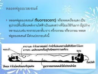 หลอดฟลูออเรสเซนต์
 หลอดฟลูออเรสเซนต์ (fluorescent) หรือหลอดเรืองแสง เป็น
อุปกรณ์ที่เปลี่ยนพลังงานไฟฟ้าเป็นแสงสว่างที่นิยมใช้กันมาก มีรูปร่าง
หลายแบบเช่น ทรงกระบอกสั้น ยาว ครึ่งวงกลม หรือวงกลม หลอด
ฟลูออเรสเซนต์ มีส่วนประกอบดังนี้
 
