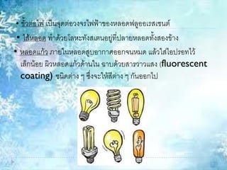 • ขั้วต่อไฟ เป็นจุดต่อวงจรไฟฟ้าของหลอดฟลูออเรสเซนต์
• ไส้หลอด ทาด้วยโลหะทังสเตนอยู่ที่ปลายหลอดทั้งสองข้าง
• หลอดแก้ว ภายในหลอดสูบอากาศออกจนหมด แล้วใส่ไอปรอทไว้
เล็กน้อย ผิวหลอดแก้วด้านใน ฉาบด้วยสารวาวแสง (fluorescent
coating) ชนิดต่าง ๆ ซึ่งจะให้สีต่าง ๆ กันออกไป
 